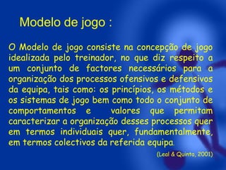 Modelo de jogo :
O Modelo de jogo consiste na concepção de jogo
idealizada pelo treinador, no que diz respeito a
um conjunto de factores necessários para a
organização dos processos ofensivos e defensivos
da equipa, tais como: os princípios, os métodos e
os sistemas de jogo bem como todo o conjunto de
comportamentos e
valores que permitam
caracterizar a organização desses processos quer
em termos individuais quer, fundamentalmente,
em termos colectivos da referida equipa.
(Leal & Quinta, 2001)

 