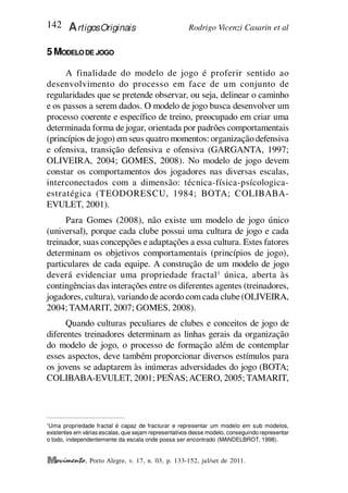 Rodrigo Vicenzi Casarin et al
142 ArtigosOriginais
, Porto Alegre, v. 17, n. 03, p. 133-152, jul/set de 2011.
5MODELODE JOGO
A finalidade do modelo de jogo é proferir sentido ao
desenvolvimento do processo em face de um conjunto de
regularidades que se pretende observar, ou seja, delinear o caminho
e os passos a serem dados. O modelo de jogo busca desenvolver um
processo coerente e específico de treino, preocupado em criar uma
determinada forma de jogar, orientada por padrões comportamentais
(princípios dejogo) em seus quatro momentos: organização defensiva
e ofensiva, transição defensiva e ofensiva (GARGANTA, 1997;
OLIVEIRA, 2004; GOMES, 2008). No modelo de jogo devem
constar os comportamentos dos jogadores nas diversas escalas,
interconectados com a dimensão: técnica-física-psícologica-
estratégica (TEODORESCU, 1984; BOTA; COLIBABA-
EVULET, 2001).
Para Gomes (2008), não existe um modelo de jogo único
(universal), porque cada clube possui uma cultura de jogo e cada
treinador, suas concepções e adaptações a essa cultura. Estes fatores
determinam os objetivos comportamentais (princípios de jogo),
particulares de cada equipe. A construção de um modelo de jogo
deverá evidenciar uma propriedade fractal1
única, aberta às
contingências das interações entre os diferentes agentes (treinadores,
jogadores, cultura), variando de acordo com cada clube(OLIVEIRA,
2004; TAMARIT, 2007; GOMES, 2008).
Quando culturas peculiares de clubes e conceitos de jogo de
diferentes treinadores determinam as linhas gerais da organização
do modelo de jogo, o processo de formação além de contemplar
esses aspectos, deve também proporcionar diversos estímulos para
os jovens se adaptarem às inúmeras adversidades do jogo (BOTA;
COLIBABA-EVULET, 2001; PEÑAS;ACERO, 2005; TAMARIT,
1
Uma propriedade fractal é capaz de fracturar e representar um modelo em sub modelos,
existentes em várias escalas, que sejam representativos desse modelo, conseguindo representar
o todo, independentemente da escala onde possa ser encontrado (MANDELBROT, 1998).
 