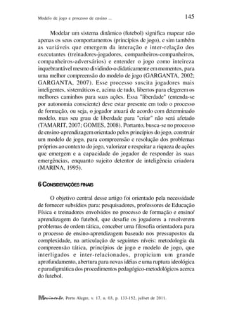 Modelo de jogo e processo de ensino ... 145
, Porto Alegre, v. 17, n. 03, p. 133-152, jul/set de 2011.
Modelar um sistema dinâmico (futebol) significa mapear não
apenas os seus comportamentos (princípios de jogo), e sim também
as variáveis que emergem da interação e inter-relação dos
executantes (treinadores-jogadores, companheiros-companheiros,
companheiros-adversários) e entender o jogo como inteireza
inquebrantável mesmo dividindo-o didaticamenteemmomentos, para
uma melhor compreensão do modelo de jogo (GARGANTA, 2002;
GARGANTA, 2007). Esse processo suscita jogadores mais
inteligentes, sistemáticos e, acima de tudo, libertos para elegerem os
melhores caminhos para suas ações. Essa "liberdade" (entenda-se
por autonomia consciente) deve estar presente em todo o processo
de formação, ou seja, o jogador atuará de acordo com determinado
modelo, mas seu grau de liberdade para "criar" não será afetado
(TAMARIT, 2007; GOMES, 2008). Portanto, busca-se no processo
de ensino-aprendizagem orientado pelos princípios do jogo, construir
um modelo de jogo, para compreensão e resolução dos problemas
próprios ao contexto do jogo, valorizar e respeitar a riqueza de ações
que emergem e a capacidade do jogador de responder às suas
emergências, enquanto sujeito detentor de inteligência criadora
(MARINA, 1995).
6CONSIDERAÇÕES FINAIS
O objetivo central desse artigo foi orientado pela necessidade
de fornecer subsídios para: pesquisadores, professores de Educação
Física e treinadores envolvidos no processo de formação e ensino/
aprendizagem do futebol, que desafie os jogadores a resolverem
problemas de ordem tática, conceber uma filosofia orientadora para
o processo de ensino-aprendizagem baseado nos pressupostos da
complexidade, na articulação de seguintes níveis: metodologia da
compreensão tática, princípios de jogo e modelo de jogo, que
interligados e inter-relacionados, propiciam um grande
aprofundamento, abertura para novas idéias euma ruptura ideológica
eparadigmática dos procedimentos pedagógico-metodológicos acerca
do futebol.
 