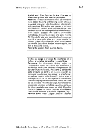 Modelo de jogo e processo de ensino ... 147
, Porto Alegre, v. 17, n. 03, p. 133-152, jul/set de 2011.
Model and Play Soccer in the Process of
Education: global and specific principles
Abstract: The tactical dimension must be understood
like a soccer teaching and learning center, taking an
organized character, interdependency, intentionality
and conscious. This article was focused in concepts
and content to support a teaching-learning process,
based on tactical and interdependence dimension about
three basics aspects: the tactical understand
methodology, the game principles and game models.
At this article was also described and suggested
specifics game principles and game models for
different groups of youth people, which are composed
by common peculiarities to team invasion sports, and
own of the game culture.
Keywords: Soccer. Team Games. Sports.
Modelo de juego y proceso de enseñanza en el
fútbol: principios generales y específicos
Resumen: La dimensión táctica debe ser
comprendida como un centro de enseñanza y
aprendizaje en el fútbol, teniendo su organización del
carácter multidimensional, intencional y consciente.
Este artículo se centra en la presentación de
conceptos y contenidos para apoyar la enseñanza y
aprendizaje basado en la dimensión táctica y por la
interdependencia de los tres aspectos fundamentales:
una metodología para la comprensión táctica del fútbol,
por los principios y modelos del juego. Fueron descritos
y sugeridos principios y modelos específicos del juego
de fútbol, apartados por grupos de edad diferentes,
que se componen de rasgos comunes a los deportes
colectivos de invasión, y la cultura propia del juego.
Palabras clave: Fútbol. Juegos Colectivos. Deportes.
 
