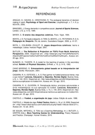 Rodrigo Vicenzi Casarin et al
148 ArtigosOriginais
, Porto Alegre, v. 17, n. 03, p. 133-152, jul/set de 2011.
REFERÊNCIAS
ARAÚJO, D.; DAVIDS, K.; HRISTOVSKI, R. The ecological dynamics of decision
making in sport. Psychology of Sport and Exercise, Loughborough, v. 7, n. 6, p.
653-676, 2006.
BANGSBO, J. Energy demands in competitive soccer. Journal of Sports Sciences,
London, v.12, p. 5-12, 1994.
BAYER, C. O ensino dos desportos coletivos. Paris: Vigot, 1994.
BENTO, J. O. Formação e desporto. In: TANI, G.; BENTO, J. O.; PETERSEN, R. D. S.
Pedagogia do Desporto. Rio de Janeiro: Guanabara Koogan, 2006, p. 41-57.
BOTA, I.; COLIBABA -EVULET, D. Jogos desportivos coletivos: teoria e
metodologia. Lisboa: Instituto Piaget, 2001.
BUTLER, J. The Reflection & Projection on TGFU From North America's
Perspective. 2005. Disponível em: <http://www.tgfu.org/The%20Reflection%
20and%20Projection%20on%20TGfU%20from%20North%204.pdf>. Acesso em:
20 ago. 2010.
BUNKER, D.; THORPE, R. A model for the teaching of games in the secondary
school. Bulletin of Physical Education, Driffield ,v. 10, p. 9-16, 1982.
CANO MORENO, O. Entrenamiento global basado en la interpretación del
juego. Sevilla: Wanceulen, 2001.
CASARIN, R. V.; ESTEVES, L. A. S. Para ganhar no futebol precisa-se treinar, mas
o que treinar? Lecturas, Educación y Deportes, Revista Digital, Buenos Aires,
v.14, n. 142, 2010. Disponível em: http://www.efdeportes.com/efd144/periodizacao-
tactica-sua-aplicacao-no-futebol.htm. Acesso em: 20 ago. 2010.
CASARIN, R. V.; OLIVEIRA, R. Periodização táctica: princípios estruturantes e
erros metodológicos na sua aplicação no futebol. Lecturas, Educación y
Deportes, Revista Digital, Buenos Aires, v. 15, n. 144, 2010. Disponível em: http:/
/www.efdeportes.com/efd144/periodizacao-tactica-sua-aplicacao-no-futebol.htm.
Acesso em: 25 ago. 2010.
CASTELO, J. Futebol, a organização do jogo. Lisboa: Edição do autor, 1996.
CASTELO, J. Modelo de Jogo. Fútbol Táctico, Madrid, n. 18, p.1-9, 2008. Disponível
em <http://www.futbol-tactico.com/futbol/articulo.php?idedi=19&cat=5&id=271>.
Acesso em: 12 set. 2010.
DE SOUZA.; MITCHELL, S. TGfU as a Coaching Methodology. In: J. BUTLER.; L.
GRIFFIN (Eds.). More Teaching Games for Understanding, Theory Research
and Practice. Champaign: Human Kinetics, 2010.
 