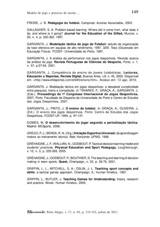 Modelo de jogo e processo de ensino ... 149
, Porto Alegre, v. 17, n. 03, p. 133-152, jul/set de 2011.
FREIRE, J. B. Pedagogia do futebol. Campinas: Autores Associados, 2003.
GALLAGHER, S. A. Problem-based learning: Where did it come from, what does it
do, and where is it going? Journal for the Education of the Gifted, Muncie, v.
20, n. 4, p. 332-362, 1997.
GARGANTA, J. Modelação táctica do jogo de Futebol: estudo da organização
da fase ofensiva em equipas de alto rendimento. 1997. 325f. Tese (Doutorado em
Educação Física)- FCDEF- Universidade do Porto, 1997.
GARGANTA, J. A análise da performance nos jogos desportivos. Revisão acerca
da análise do jogo. Revista Portuguesa de Ciências do Desporto, Porto, v. 1,
n. 57, p.57-64, 2001.
GARGANTA, J. Competência de ensino de jovens futebolistas. Lecturas,
Educación y Deportes, Revista Digital, Buenos Aires, v.8, n. 45, 2002. Disponível
em: <http://www.efdeportes.com/efd45/ensino.htm>. Acesso em: 13 ago. 2010.
GARGANTA, J. Modelação táctica em jogos desportivos: a desejável cumplicidade
entre pesquisa, treino e competição. In: TAVARES, F.; GRAÇA, A.; GARGANTA, J.
(Eds.). Proceedings do 1º Congresso Internacional de Jogos Desportivos,
2007, Porto: Faculdade de Desporto da Universidade do Porto e Centro de Estudos
dos Jogos Desportivos, 2007.
GARGANTA, J.; PINTO, J. O ensino do futebol. In: GRAÇA, A.; OLIVEIRA, J.
(Ed.). O ensino dos jogos desportivos. Porto: Centro de Estudos dos Jogos
Desportivos, FCDEF-UP, 1994, p. 97-137.
GOMES, M. O desenvolvimento do jogar segundo a periodização táctica.
Madrid: MCSports, 2008.
GRECO, P. J.; BENDA, R. N. (Org.) Iniciação Esportiva Universal: daaprendizagem
motora ao treinamento técnico. Belo Horizonte: UFMG, 1998.
GRÉHAIGNE, J. F.; WALLIAN, N.; GODBOUT, P. Tactical-decision learning model and
students' practices. Physical Education and Sport Pedagogy, Loughborough,
v. 10, n. 3, p. 255-269, 2005.
GRÉHAIGNE, J.; GODBOUT, P.; BOUTHIER, D.The teaching and learningof decision
making in team sports. Quest, Champaign, n. 53, p. 59-76, 2001.
GRIFFIN, L. L.; MITCHELL, S. A.; OSLIN, J. L. Teaching sport concepts and
skills: a tactical games approach. Champaign, IL: Human Kinetics, 1997.
GRIFFIN, L.; BUTLER, J. Teaching Games for Understanding: theory, research
and practice. Illinois: Human Kinetics, 2005.
 