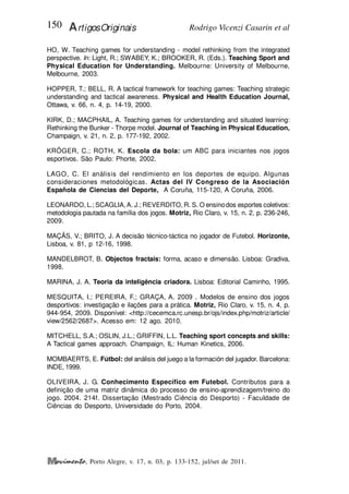 Rodrigo Vicenzi Casarin et al
150 ArtigosOriginais
, Porto Alegre, v. 17, n. 03, p. 133-152, jul/set de 2011.
HO, W. Teaching games for understanding - model rethinking from the integrated
perspective. In: Light, R.; SWABEY, K.; BROOKER, R. (Eds.). Teaching Sport and
Physical Education for Understanding. Melbourne: University of Melbourne,
Melbourne, 2003.
HOPPER, T.; BELL, R. A tactical framework for teaching games: Teaching strategic
understanding and tactical awareness. Physical and Health Education Journal,
Ottawa, v. 66, n. 4, p. 14-19, 2000.
KIRK, D.; MACPHAIL, A. Teaching games for understanding and situated learning:
Rethinking the Bunker - Thorpe model. Journal of Teaching in Physical Education,
Champaign, v. 21, n. 2, p. 177-192, 2002.
KRÖGER, C.; ROTH, K. Escola da bola: um ABC para iniciantes nos jogos
esportivos. São Paulo: Phorte, 2002.
LAGO, C. El análisis del rendimiento en los deportes de equipo. Algunas
consideraciones metodológicas. Actas del IV Congreso de la Asociación
Española de Ciencias del Deporte, A Coruña, 115-120, A Coruña, 2006.
LEONARDO, L.; SCAGLIA,A. J.; REVERDITO, R. S. O ensinodos esportes coletivos:
metodologia pautada na família dos jogos. Motriz, Rio Claro, v. 15, n. 2, p. 236-246,
2009.
MAÇÃS, V.; BRITO, J. A decisão técnico-táctica no jogador de Futebol. Horizonte,
Lisboa, v. 81, p 12-16, 1998.
MANDELBROT, B. Objectos fractais: forma, acaso e dimensão. Lisboa: Gradiva,
1998.
MARINA, J. A. Teoria da inteligência criadora. Lisboa: Editorial Caminho, 1995.
MESQUITA, I.; PEREIRA, F.; GRAÇA, A. 2009 . Modelos de ensino dos jogos
desportivos: investigação e ilações para a prática. Motriz, Rio Claro, v. 15, n. 4, p.
944-954, 2009. Disponível: <http://cecemca.rc.unesp.br/ojs/index.php/motriz/article/
view/2562/2687>. Acesso em: 12 ago. 2010.
MITCHELL, S.A.; OSLIN, J.L.; GRIFFIN, L.L. Teaching sport concepts and skills:
A Tactical games approach. Champaign, IL: Human Kinetics, 2006.
MOMBAERTS, E. Fútbol: del análisis del juego a la formación del jugador. Barcelona:
INDE, 1999.
OLIVEIRA, J. G. Conhecimento Específico em Futebol. Contributos para a
definição de uma matriz dinâmica do processo de ensino-aprendizagem/treino do
jogo. 2004. 214f. Dissertação (Mestrado Ciência do Desporto) - Faculdade de
Ciências do Desporto, Universidade do Porto, 2004.
 