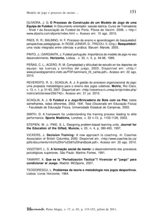 Modelo de jogo e processo de ensino ... 151
, Porto Alegre, v. 17, n. 03, p. 133-152, jul/set de 2011.
OLIVEIRA, J. G. O Processo de Construção de um Modelo de Jogo de uma
Equipa de Futebol. In Documento orientador: sessão teórica. Curso de Treinadores
- Nível I da Associação de Futebol do Porto. Póvoa de Varzim. 2008. < http://
www.afporto.com/afporto/index.html >. Acesso em: 15 ago. 2010.
PAES, R. R.; BALBINO, H. F. Processo de ensino e aprendizagem do basquetebol:
perspectivas pedagógicas. In: ROSE JÚNIOR, D.; TRICOLI, V. (Org.). Basquetebol:
uma visão integrada entre ciências e prática. Barueri: Manole, 2005.
PINTO, J.; GARGANTA, J. Futebol português: Importância do modelo de jogo no seu
desenvolvimento. Horizonte, Lisboa, v. 33, n. 5, p. 94-98, 1989.
PEÑAS, C. L.; ACERO, R. M. Complejidad y dificultad de estudio en los deportes de
equipo: las tuercas y tornillos del juego. 2005. Disponível em: <http://
www.praxiologiamotriz.inefc.es/PDF/seminario_IX_carlos.pdf>. Acesso em: 22 ago.
2010.
REVERDITO, R. S.; SCAGLIA, A. J. A gestão do processo organizacional do jogo:
uma proposta metodológica para o ensino dos jogos coletivos. Motriz, Rio Claro,
v. 13, n. 1, p. 51-63, 2007. Disponível em: <http://cecemca.rc.unesp.br/ojs/index.php/
motriz/article/view/256/742>. Acesso em: 21 jul. 2010.
SCAGLIA, A. J. O Futebol e o Jogo/Brincadeira de Bola com os Pés: todos
semelhantes, todos diferentes. 2003. 164f. Tese (Doutorado em Educação Física)
- Faculdade de Educação Física, Universidade Estadual de Campinas, 2003.
SMITH, D. A framework for understanding the training process leading to elite
performance. Sports Medicine, Londres, v. 33 n.15, p. 1103-1126, 2003.
STEPIEN, W. J.; PIKE, S. L. Designing problem-based learning units. Journal for
the Education of the Gifted, Muncie, v. 20, n. 4, p. 380-400, 1997.
VICKERS, J. Decision Training: A new approach to coaching. In: Coaches
Association of British Columbia, 2000. Disponível em: <http://www.coaches.bc.ca/
pdfs/documents/intro%20for%20dt%20handbook.pdf>. Acesso em: 20 ago. 2010.
VIGOTSKY, L. S. A formação social da mente: o desenvolvimento dos processos
psicológicos superiores. São Paulo: Martins Fontes, 1991.
TAMARIT, X. Que es la "Periodización Táctica"? Vivenciar el "juego" para
condicionar el Juego. Madrid: MCSports, 2007.
TEODORESCU, L. Problemas da teoria e metodologia nos jogos desportivos.
Lisboa: Livros Horizonte, 1984.
 
