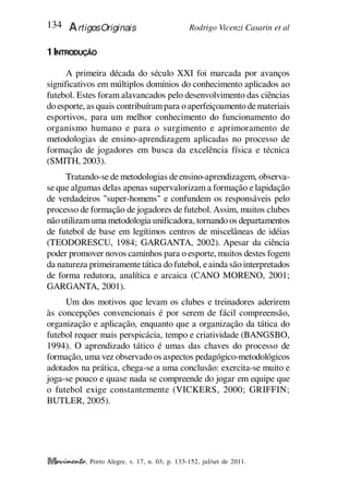 Rodrigo Vicenzi Casarin et al
134 ArtigosOriginais
, Porto Alegre, v. 17, n. 03, p. 133-152, jul/set de 2011.
1INTRODUÇÃO
A primeira década do século XXI foi marcada por avanços
significativos em múltiplos domínios do conhecimento aplicados ao
futebol. Estes foram alavancados pelo desenvolvimento das ciências
do esporte, as quais contribuírampara o aperfeiçoamento demateriais
esportivos, para um melhor conhecimento do funcionamento do
organismo humano e para o surgimento e aprimoramento de
metodologias de ensino-aprendizagem aplicadas no processo de
formação de jogadores em busca da excelência física e técnica
(SMITH, 2003).
Tratando-se de metodologias deensino-aprendizagem, observa-
se que algumas delas apenas supervalorizam a formação e lapidação
de verdadeiros "super-homens" e confundem os responsáveis pelo
processo de formação de jogadores de futebol. Assim, muitos clubes
não utilizamuma metodologia unificadora, tornando os departamentos
de futebol de base em legítimos centros de miscelâneas de idéias
(TEODORESCU, 1984; GARGANTA, 2002). Apesar da ciência
poder promover novos caminhos para o esporte, muitos destes fogem
da natureza primeiramente tática do futebol, eainda são interpretados
de forma redutora, analítica e arcaica (CANO MORENO, 2001;
GARGANTA, 2001).
Um dos motivos que levam os clubes e treinadores aderirem
às concepções convencionais é por serem de fácil compreensão,
organização e aplicação, enquanto que a organização da tática do
futebol requer mais perspicácia, tempo e criatividade (BANGSBO,
1994). O aprendizado tático é umas das chaves do processo de
formação, uma vez observado os aspectos pedagógico-metodológicos
adotados na prática, chega-se a uma conclusão: exercita-se muito e
joga-se pouco e quase nada se compreende do jogar em equipe que
o futebol exige constantemente (VICKERS, 2000; GRIFFIN;
BUTLER, 2005).
 