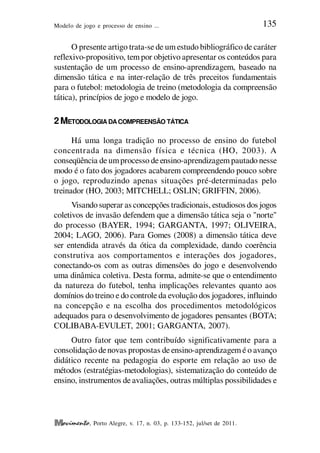 Modelo de jogo e processo de ensino ... 135
, Porto Alegre, v. 17, n. 03, p. 133-152, jul/set de 2011.
O presente artigo trata-se de um estudo bibliográfico de caráter
reflexivo-propositivo, tem por objetivo apresentar os conteúdos para
sustentação de um processo de ensino-aprendizagem, baseado na
dimensão tática e na inter-relação de três preceitos fundamentais
para o futebol: metodologia de treino (metodologia da compreensão
tática), princípios de jogo e modelo de jogo.
2METODOLOGIA DACOMPREENSÃO TÁTICA
Há uma longa tradição no processo de ensino do futebol
concentrada na dimensão física e técnica (HO, 2003). A
conseqüência de umprocesso de ensino-aprendizagem pautado nesse
modo é o fato dos jogadores acabarem compreendendo pouco sobre
o jogo, reproduzindo apenas situações pré-determinadas pelo
treinador (HO, 2003; MITCHELL; OSLIN; GRIFFIN, 2006).
Visando superar as concepções tradicionais, estudiosos dos jogos
coletivos de invasão defendem que a dimensão tática seja o "norte"
do processo (BAYER, 1994; GARGANTA, 1997; OLIVEIRA,
2004; LAGO, 2006). Para Gomes (2008) a dimensão tática deve
ser entendida através da ótica da complexidade, dando coerência
construtiva aos comportamentos e interações dos jogadores,
conectando-os com as outras dimensões do jogo e desenvolvendo
uma dinâmica coletiva. Desta forma, admite-se que o entendimento
da natureza do futebol, tenha implicações relevantes quanto aos
domínios do treino e do controle da evolução dos jogadores, influindo
na concepção e na escolha dos procedimentos metodológicos
adequados para o desenvolvimento de jogadores pensantes (BOTA;
COLIBABA-EVULET, 2001; GARGANTA, 2007).
Outro fator que tem contribuído significativamente para a
consolidação denovas propostas de ensino-aprendizagem é o avanço
didático recente na pedagogia do esporte em relação ao uso de
métodos (estratégias-metodologias), sistematização do conteúdo de
ensino, instrumentos de avaliações, outras múltiplas possibilidades e
 