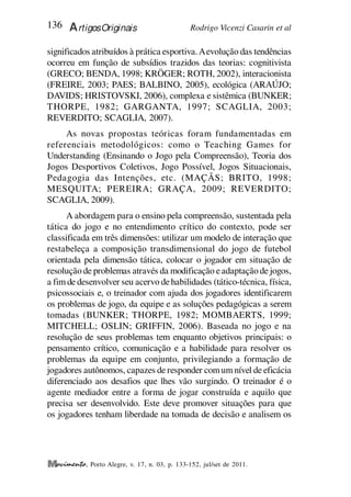 Rodrigo Vicenzi Casarin et al
136 ArtigosOriginais
, Porto Alegre, v. 17, n. 03, p. 133-152, jul/set de 2011.
significados atribuídos à prática esportiva.Aevolução das tendências
ocorreu em função de subsídios trazidos das teorias: cognitivista
(GRECO; BENDA, 1998; KRÖGER; ROTH, 2002), interacionista
(FREIRE, 2003; PAES; BALBINO, 2005), ecológica (ARAÚJO;
DAVIDS; HRISTOVSKI, 2006), complexa e sistêmica (BUNKER;
THORPE, 1982; GARGANTA, 1997; SCAGLIA, 2003;
REVERDITO; SCAGLIA, 2007).
As novas propostas teóricas foram fundamentadas em
referenciais metodológicos: como o Teaching Games for
Understanding (Ensinando o Jogo pela Compreensão), Teoria dos
Jogos Desportivos Coletivos, Jogo Possível, Jogos Situacionais,
Pedagogia das Intenções, etc. (MAÇÃS; BRITO, 1998;
MESQUITA; PEREIRA; GRAÇA, 2009; REVERDITO;
SCAGLIA, 2009).
A abordagem para o ensino pela compreensão, sustentada pela
tática do jogo e no entendimento crítico do contexto, pode ser
classificada em três dimensões: utilizar um modelo de interação que
restabeleça a composição transdimensional do jogo de futebol
orientada pela dimensão tática, colocar o jogador em situação de
resolução de problemas através da modificação eadaptação de jogos,
a fim de desenvolver seu acervo dehabilidades (tático-técnica, física,
psicossociais e, o treinador com ajuda dos jogadores identificarem
os problemas de jogo, da equipe e as soluções pedagógicas a serem
tomadas (BUNKER; THORPE, 1982; MOMBAERTS, 1999;
MITCHELL; OSLIN; GRIFFIN, 2006). Baseada no jogo e na
resolução de seus problemas tem enquanto objetivos principais: o
pensamento crítico, comunicação e a habilidade para resolver os
problemas da equipe em conjunto, privilegiando a formação de
jogadores autônomos, capazes de responder comum nível de eficácia
diferenciado aos desafios que lhes vão surgindo. O treinador é o
agente mediador entre a forma de jogar construída e aquilo que
precisa ser desenvolvido. Este deve promover situações para que
os jogadores tenham liberdade na tomada de decisão e analisem os
 