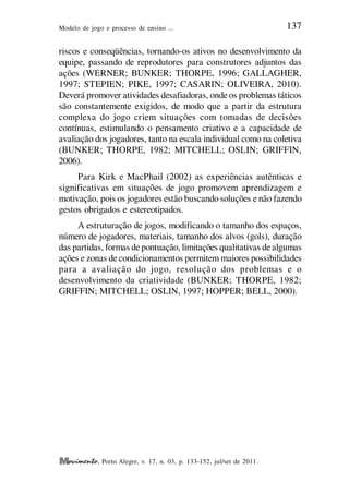 Modelo de jogo e processo de ensino ... 137
, Porto Alegre, v. 17, n. 03, p. 133-152, jul/set de 2011.
riscos e conseqüências, tornando-os ativos no desenvolvimento da
equipe, passando de reprodutores para construtores adjuntos das
ações (WERNER; BUNKER; THORPE, 1996; GALLAGHER,
1997; STEPIEN; PIKE, 1997; CASARIN; OLIVEIRA, 2010).
Deverá promover atividades desafiadoras, onde os problemas táticos
são constantemente exigidos, de modo que a partir da estrutura
complexa do jogo criem situações com tomadas de decisões
contínuas, estimulando o pensamento criativo e a capacidade de
avaliação dos jogadores, tanto na escala individual como na coletiva
(BUNKER; THORPE, 1982; MITCHELL; OSLIN; GRIFFIN,
2006).
Para Kirk e MacPhail (2002) as experiências autênticas e
significativas em situações de jogo promovem aprendizagem e
motivação, pois os jogadores estão buscando soluções e não fazendo
gestos obrigados e estereotipados.
A estruturação de jogos, modificando o tamanho dos espaços,
número de jogadores, materiais, tamanho dos alvos (gols), duração
das partidas, formas depontuação, limitações qualitativas dealgumas
ações e zonas de condicionamentos permitem maiores possibilidades
para a avaliação do jogo, resolução dos problemas e o
desenvolvimento da criatividade (BUNKER; THORPE, 1982;
GRIFFIN; MITCHELL; OSLIN, 1997; HOPPER; BELL, 2000).
 