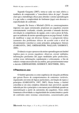 Modelo de jogo e processo de ensino ... 139
, Porto Alegre, v. 17, n. 03, p. 133-152, jul/set de 2011.
Segundo Garganta (2007), torna-se cada vez mais efetiva a
tendência de compreender a "consciência tática do jogo", ficando
claro que a metodologia eficaz para abordar o ensino-aprendizagem
é a que reduz a complexidade do fenômeno (jogo) sem descurar a
especificidade do confronto.
Segundo De Souza e Mitchell (2010) os constrangimentos
impostos nos jogos estruturados propiciam aos jogadores estarem
constantemente: avaliando, criando, prevendo e tomando decisões
em relação às competências da equipe, com e sem a posse de bola,
quer no ambiente de ensino-aprendizagem ou no jogo formal.Aidéia
de modificar o jogo em diversas formas e a progressão tática
(aumento dos problemas táticos de acordo com o nível de
discernimento) constitui-se como princípios pedagógicos fulcrais
(GARGANTA, 2002; GRÉHAIGNER; WALLIAN; GODBOUT,
2005).
Evidencia-sequeo processo deensino-aprendizagem em futebol
implica para os jovens jogadores: observar, extrair múltiplas
informações pertinentes dos jogos modelados pelos professores,
avaliar essas informações rapidamente e criticamente, a fim de
reduzir o tempo necessário de sua análise, para posteriormentetomar
a decisão (GRÉHAIGNER; GODBOUT; BOUTHIER, 2001).
4 PRINCÍPIOS DE JOGO
O futebol apresenta-se como seqüências de situações problema
que geram fluxos de comportamentos de contornos variáveis,
organizados em torno de lógicas particulares, em função de regras e
princípios (GARGANTA, 1997; 2007). Desta forma, o futebol
consolida-se em uma complexa dimensão mais previsível, quando
induzido por leis e princípios e com menor previsibilidade quando na
materialização a partir da autonomia dos jogadores. Estes então
fomentama diversidade ea singularidade dos acontecimentos a partir
do confronto entre sistemas concorrentes, caracterizados pela
 