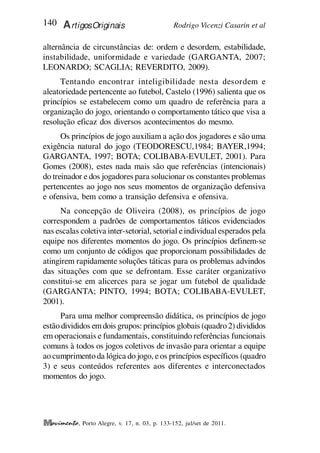 Rodrigo Vicenzi Casarin et al
140 ArtigosOriginais
, Porto Alegre, v. 17, n. 03, p. 133-152, jul/set de 2011.
alternância de circunstâncias de: ordem e desordem, estabilidade,
instabilidade, uniformidade e variedade (GARGANTA, 2007;
LEONARDO; SCAGLIA; REVERDITO, 2009).
Tentando encontrar inteligibilidade nesta desordem e
aleatoriedade pertencente ao futebol, Castelo (1996) salienta que os
princípios se estabelecem como um quadro de referência para a
organização do jogo, orientando o comportamento tático que visa a
resolução eficaz dos diversos acontecimentos do mesmo.
Os princípios de jogo auxiliam a ação dos jogadores e são uma
exigência natural do jogo (TEODORESCU,1984; BAYER,1994;
GARGANTA, 1997; BOTA; COLIBABA-EVULET, 2001). Para
Gomes (2008), estes nada mais são que referências (intencionais)
do treinador e dos jogadores para solucionar os constantes problemas
pertencentes ao jogo nos seus momentos de organização defensiva
e ofensiva, bem como a transição defensiva e ofensiva.
Na concepção de Oliveira (2008), os princípios de jogo
correspondem a padrões de comportamentos táticos evidenciados
nas escalas coletiva inter-setorial, setorial eindividual esperados pela
equipe nos diferentes momentos do jogo. Os princípios definem-se
como um conjunto de códigos que proporcionam possibilidades de
atingirem rapidamente soluções táticas para os problemas advindos
das situações com que se defrontam. Esse caráter organizativo
constitui-se em alicerces para se jogar um futebol de qualidade
(GARGANTA; PINTO, 1994; BOTA; COLIBABA-EVULET,
2001).
Para uma melhor compreensão didática, os princípios de jogo
estão divididos emdois grupos: princípios globais (quadro 2) divididos
em operacionais e fundamentais, constituindo referências funcionais
comuns à todos os jogos coletivos de invasão para orientar a equipe
ao cumprimento da lógica do jogo, eos princípios específicos (quadro
3) e seus conteúdos referentes aos diferentes e interconectados
momentos do jogo.
 