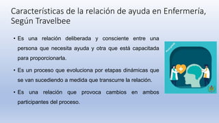 Características de la relación de ayuda en Enfermería,
Según Travelbee
• Es una relación deliberada y consciente entre una
persona que necesita ayuda y otra que está capacitada
para proporcionarla.
• Es un proceso que evoluciona por etapas dinámicas que
se van sucediendo a medida que transcurre la relación.
• Es una relación que provoca cambios en ambos
participantes del proceso.
 