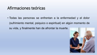 Afirmaciones teóricas
• Todas las personas se enfrentan a la enfermedad y el dolor
(sufrimiento mental, psiquico o espiritual) en algún momento de
su vida, y finalmente han de afrontar la muerte.
 