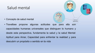 Salud mental
• Concepto de salud mental
• Travelbee propone algunas actitudes que para ella son
capacidades humanas universales que distinguen lo humano y
desde esta perspectiva, fundamenta la salud y la salud Mental:
Aptitud para Amar, Capacidad para enfrentar la realidad y para
descubrir un propósito o sentido en la vida
 