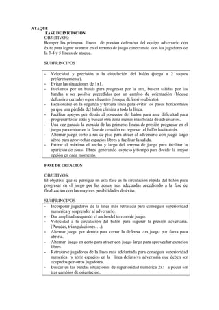 ATAQUE
FASE DE INICIACION
OBJETIVOS:
Romper las primeras líneas de presión defensiva del equipo adversario con
éxito para lograr avanzar en el terreno de juego conectando con los jugadores de
la 3-4 y 5 líneas de ataque.
SUBPRINCIPOS
- Velocidad y precisión a la circulación del balón (juego a 2 toques
preferentemente).
- Evitar las situaciones de 1x1.
- Iniciamos por un banda para progresar por la otra, buscar salidas por las
bandas a ser posible precedidas por un cambio de orientación (bloque
defensivo cerrado) o por el centro (bloque defensivo abierto).
- Escalonarse en la segunda y tercera línea para evitar los pases horizontales
ya que una pérdida del balón elimina a toda la línea.
- Facilitar apoyos por detrás al poseedor del balón para ante dificultad para
progresar tocar atrás y buscar otra zona menos masificada de adversarios.
- Una vez ganada la espalda de las primeras líneas de presión progresar en el
juego para entrar en la fase de creación no regresar el balón hacia atrás.
- Alternar juego corto a ras de piso para atraer al adversario con juego largo
aéreo para aprovechar espacios libres y facilitar la salida.
- Estirar al máximo el ancho y largo del terreno de juego para facilitar la
aparición de zonas libres generando espacio y tiempo para decidir la mejor
opción en cada momento.
FASE DE CREACION
OBJETIVOS:
El objetivo que se persigue en esta fase es la circulación rápida del balón para
progresar en el juego por las zonas más adecuadas accediendo a la fase de
finalización con las mayores posibilidades de éxito.
SUBPRINCIPOS
- Incorporar jugadores de la línea más retrasada para conseguir superioridad
numérica y sorprender al adversario.
- Dar amplitud ocupando el ancho del terreno de juego.
- Velocidad a la circulación del balón para superar la presión adversaria.
(Paredes, triangulaciones….).
- Alternar juego por dentro para cerrar la defensa con juego por fuera para
abrirla.
- Alternar juego en corto para atraer con juego largo para aprovechar espacios
libres.
- Retrasarse jugadores de la línea más adelantada para conseguir superioridad
numérica y abrir espacios en la línea defensiva adversaria que deben ser
ocupados por otros jugadores.
- Buscar en las bandas situaciones de superioridad numérica 2x1 a poder ser
tras cambios de orientación.
 