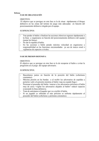 Defensa
FASE DE ORGANIZACIÓN
OBJETIVO:
El objetivo que se persigue en esta fase es la de situar rápidamente el bloque
defensivo en las zonas del terreno de juego más adecuadas en función del
posicionamiento defensivo elegido por el equipo.
SUBPRINCIPOS:
- Tras perder el balón o finalizar las acciones ofensivas regresar rápidamente a
la línea y organizarse en función del posicionamiento defensivo del equipo
(juntar las líneas).
- No dar la espalda al balón.
- En las acciones a balón parado máxima velocidad en organizarse y
responsabilidad en las funciones encomendadas ya sea de marca zonal o
vigilancias de espacios o rivales.
FASE DE PRESION DEFENSIVA
OBJETIVO:
El objetivo que se persigue en esta fase es la de recuperar el balón o evitar la
progresión en el juego del equipo adversario.
SUBPRINCIPOS:
- Basculamos juntos en función de la posición del balón (coberturas
constantes).
- Máxima presión en las bandas o al recibir los adversarios de espaldas a
portería ( salir a la presión mientras el balón viaja no cuando llega )
- Presionar al poseedor del balón +marcar a los adversarios próximos al balón
muy de cerca +vigilar los adversarios alejados al balón+ reducir espacios
avanzando la línea defensiva.
- Trata de anticiparse al jugador que va a recibir el balón.
- Si un jugador es rebasado el más próximo se enfrenta rápidamente al
poseedor del balón (coberturas y permutas constantes).
 