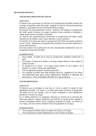 TRANSICIÓN OFENSIVA
FASE DE RECUPERACION DEL BALON
OBJETIVO:
El objetivo que se persigue en esta fase es la recuperación del balón estando este
en juego en aquellas zonas del campo ocupadas en función del posicionamiento
defensivo para poder iniciar la transición defensa-ataque.
En función del posicionamiento vertical defensivo del equipo la recuperación
del balón puede realizarse en campo contrario (zona avanzada o retrasada) o
campo propio (zona avanzada o retrasada).
En función del posicionamiento horizontal la recuperación del balón puede
realizarse en las bandas, zonas centro-laterales o zonas centrales.
En función de la línea que logra la recuperación del balón esta puede realizarse
con la 1 línea, (delanteros), la segunda línea (medios), tercera línea (defensas) y
cuarta línea (portero).
Esta fase requiere de la aplicación de unos determinados fundamentos una vez
recuperada la posesión del balón.
SUBPRINCIPOS:
- Sacar rápido el balón de la zona de recuperación mediante conducción o
pase.
- Si recupero el balón en la banda y no tengo campo abierto lo saco rápido al
centro con pase.
- Si recupero en el centro y no tengo campo abierto lo saco rápido a las
bandas o al centro a líneas más adelantadas.
- Tras recuperación asegurar la primera posesión.
- Si es posible el primer pase debe dirigirse hacia los jugadores de las líneas
más adelantadas para ganar metros rápidamente, dificultar el repliegue del
adversario y evitar las pérdidas del balón en zonas peligrosas.
FASE DE DESPLIEGUE
OBJETIVO:
El objetivo que se persigue en esta fase es volver a estirar el campo lo más
rápidamente posible a lo largo y a lo ancho para poder favorecer la progresión
del balón por las dos bandas y por el centro ocupando lo más rápidamente
posible los 5 frentes de ataque .
En el trabajo defensivo los jugadores basculan en función de la posición del
balón para generar ventajas numéricas que faciliten su recuperación, lograda la
misma los jugadores deben volver a separarse ocupando el campo a lo ancho ya
a lo largo, con esto vamos a facilitar la fase de progresión en el juego.
SUBPRINCIPOS:
- Tras recuperar el balón estirar el campo a lo ancho y a lo largo.
- Tras recuperación ocupar rápidamente los cinco frentes de ataque.
 
