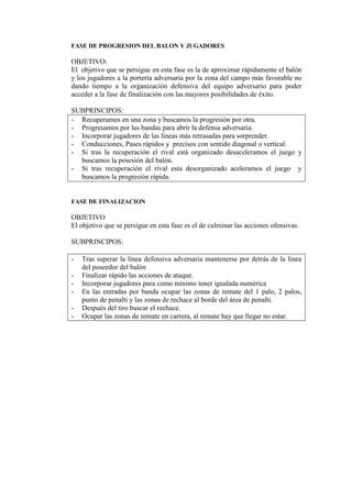 FASE DE PROGRESION DEL BALON Y JUGADORES
OBJETIVO:
El objetivo que se persigue en esta fase es la de aproximar rápidamente el balón
y los jugadores a la portería adversaria por la zona del campo más favorable no
dando tiempo a la organización defensiva del equipo adversario para poder
acceder a la fase de finalización con las mayores posibilidades de éxito.
SUBPRINCIPOS:
- Recuperamos en una zona y buscamos la progresión por otra.
- Progresamos por las bandas para abrir la defensa adversaria.
- Incorporar jugadores de las líneas más retrasadas para sorprender.
- Conducciones, Pases rápidos y precisos con sentido diagonal o vertical.
- Si tras la recuperación el rival está organizado desaceleramos el juego y
buscamos la posesión del balón.
- Si tras recuperación el rival esta desorganizado aceleramos el juego y
buscamos la progresión rápida.
FASE DE FINALIZACION
OBJETIVO
El objetivo que se persigue en esta fase es el de culminar las acciones ofensivas.
SUBPRINCIPOS:
- Tras superar la línea defensiva adversaria mantenerse por detrás de la línea
del poseedor del balón
- Finalizar rápido las acciones de ataque.
- Incorporar jugadores para como mínimo tener igualada numérica
- En las entradas por banda ocupar las zonas de remate del 1 palo, 2 palos,
punto de penalti y las zonas de rechace al borde del área de penalti.
- Después del tiro buscar el rechace.
- Ocupar las zonas de remate en carrera, al remate hay que llegar no estar.
 