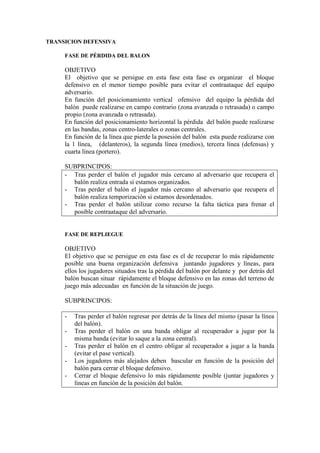 TRANSICION DEFENSIVA
FASE DE PÉRDIDA DEL BALON
OBJETIVO
El objetivo que se persigue en esta fase esta fase es organizar el bloque
defensivo en el menor tiempo posible para evitar el contraataque del equipo
adversario.
En función del posicionamiento vertical ofensivo del equipo la pérdida del
balón puede realizarse en campo contrario (zona avanzada o retrasada) o campo
propio (zona avanzada o retrasada).
En función del posicionamiento horizontal la pérdida del balón puede realizarse
en las bandas, zonas centro-laterales o zonas centrales.
En función de la línea que pierde la posesión del balón esta puede realizarse con
la 1 línea, (delanteros), la segunda línea (medios), tercera línea (defensas) y
cuarta línea (portero).
SUBPRINCIPOS:
- Tras perder el balón el jugador más cercano al adversario que recupera el
balón realiza entrada si estamos organizados.
- Tras perder el balón el jugador más cercano al adversario que recupera el
balón realiza temporización si estamos desordenados.
- Tras perder el balón utilizar como recurso la falta táctica para frenar el
posible contraataque del adversario.
FASE DE REPLIEGUE
OBJETIVO
El objetivo que se persigue en esta fase es el de recuperar lo más rápidamente
posible una buena organización defensiva juntando jugadores y líneas, para
ellos los jugadores situados tras la pérdida del balón por delante y por detrás del
balón buscan situar rápidamente el bloque defensivo en las zonas del terreno de
juego más adecuadas en función de la situación de juego.
SUBPRINCIPOS:
- Tras perder el balón regresar por detrás de la línea del mismo (pasar la línea
del balón).
- Tras perder el balón en una banda obligar al recuperador a jugar por la
misma banda (evitar lo saque a la zona central).
- Tras perder el balón en el centro obligar al recuperador a jugar a la banda
(evitar el pase vertical).
- Los jugadores más alejados deben bascular en función de la posición del
balón para cerrar el bloque defensivo.
- Cerrar el bloque defensivo lo más rápidamente posible (juntar jugadores y
líneas en función de la posición del balón.
 