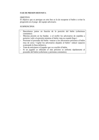 FASE DE PRESION DEFENSIVA
OBJETIVO
El objetivo que se persigue en esta fase es la de recuperar el balón o evitar la
progresión en el juego del equipo adversario.
SUBPRINCIPOS:
- Basculamos juntos en función de la posición del balón (coberturas
constantes).
- Máxima presión en las bandas o al recibir los adversarios de espaldas a
portería ( salir a la presión mientras el balón viaja no cuando llega )
- Presionar al poseedor del balón +marcar a los adversarios próximos al balón
muy de cerca +vigilar los adversarios alejados al balón+ reducir espacios
avanzando la línea defensiva.
- Trata de anticiparse al jugador que va a recibir el balón.
- Si un jugador es rebasado el más próximo se enfrenta rápidamente al
poseedor del balón (coberturas y permutas constantes).
 