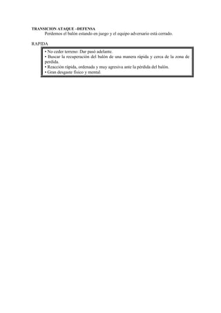 TRANSICION ATAQUE –DEFENSA
Perdemos el balón estando en juego y el equipo adversario está cerrado.
RAPIDA
• No ceder terreno: Dar pasó adelante.
• Buscar la recuperación del balón de una manera rápida y cerca de la zona de
perdida.
• Reacción rápida, ordenada y muy agresiva ante la pérdida del balón.
• Gran desgaste físico y mental.
 