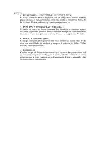 DEFENSA
• PRESION ZONAL E INTENSIDAD DEFENSIVA ALTA:
El bloque defensivo prioriza la presión alta en campo rival, aunque también
puede ser media o baja, dependiendo de la zona donde se encuentra el balón, de
las opciones del rival, del tiempo y espacio para presionar, etc.
• DENSIDAD Y PROFUNDIDAD DEFENSIVA :
El equipo se mueve de forma compacta. Los jugadores se muestran unidos,
solidarios y agresivos, juntando líneas, cubriendo los espacios y anticipando las
intenciones rivales para provocar el error y favorecer la recuperación del balón.
• ORIENTACION DEFENSIVA
El equipo condiciona el ataque rival para zonas inofensivas o para zonas donde
tiene más posibilidades de presionar y recuperar la posesión del balón. (En las
bandas y en campo contrario).
• EQUILIBRIO
Consiste en que el bloque defensivo sea capaz de anular las penetraciones del
equipo adversario por las bandas y por el centro, defender con las líneas juntas
próximas unas a otras y ocupar un posicionamiento defensivo adecuado a las
características de los defensores.
 