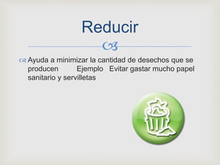 
 Ayuda a minimizar la cantidad de desechos que se
producen Ejemplo Evitar gastar mucho papel
sanitario y servilletas
Reducir
 