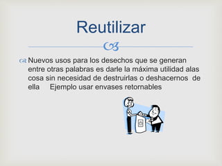 
 Nuevos usos para los desechos que se generan
entre otras palabras es darle la máxima utilidad alas
cosa sin necesidad de destruirlas o deshacernos de
ella Ejemplo usar envases retornables
Reutilizar
 