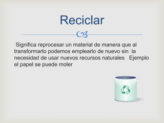 
Significa reprocesar un material de manera que al
transformarlo podemos emplearlo de nuevo sin la
necesidad de usar nuevos recursos naturales Ejemplo
el papel se puede moler
Reciclar
 