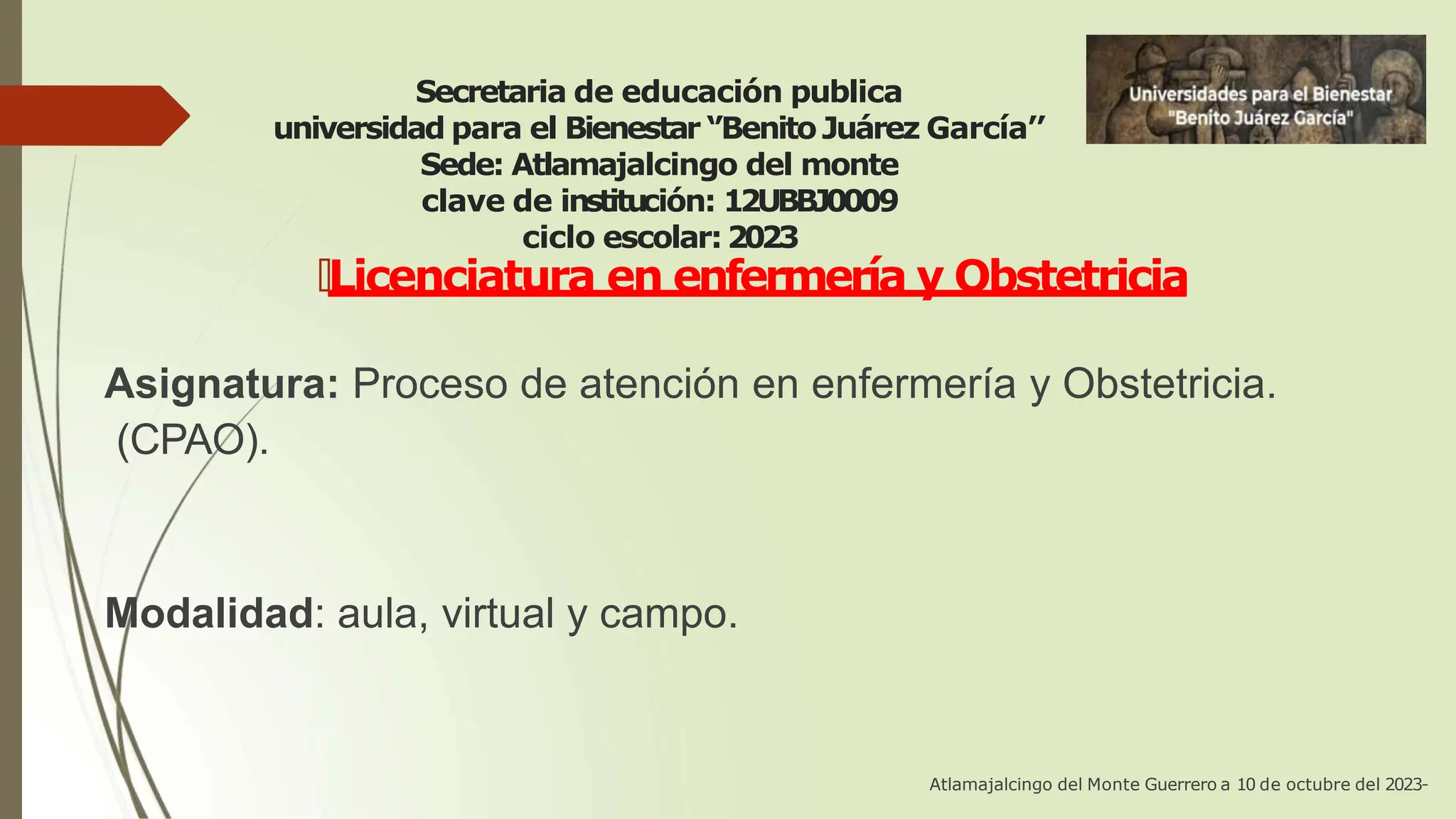 Secretaria de educación publica
universidad para el Bienestar ‘’Benito Juárez García’’
Sede: Atlamajalcingo del monte
clave de institución: 12UBBJ0009
ciclo escolar:2023
🠶Licenciatura en enfermería y Obstetricia
Asignatura: Proceso de atención en enfermería y Obstetricia.
(CPAO).
Modalidad: aula, virtual y campo.
Atlamajalcingo del Monte Guerrero a 10 de octubre del 2023-
 