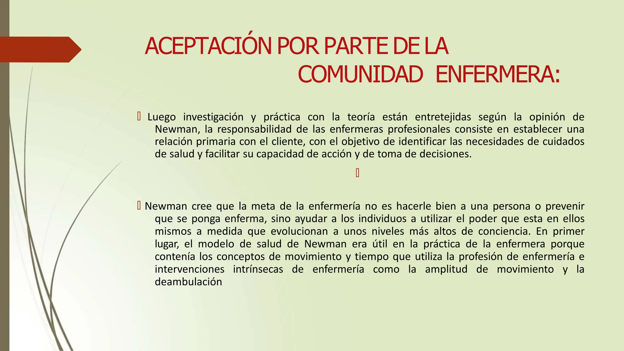 ACEPTACIÓN POR PARTE DE LA
COMUNIDAD ENFERMERA:
🠶 Luego investigación y práctica con la teoría están entretejidas según la opinión de
Newman, la responsabilidad de las enfermeras profesionales consiste en establecer una
relación primaria con el cliente, con el objetivo de identificar las necesidades de cuidados
de salud y facilitar su capacidad de acción y de toma de decisiones.
🠶
🠶 Newman cree que la meta de la enfermería no es hacerle bien a una persona o prevenir
que se ponga enferma, sino ayudar a los individuos a utilizar el poder que esta en ellos
mismos a medida que evolucionan a unos niveles más altos de conciencia. En primer
lugar, el modelo de salud de Newman era útil en la práctica de la enfermera porque
contenía los conceptos de movimiento y tiempo que utiliza la profesión de enfermería e
intervenciones intrínsecas de enfermería como la amplitud de movimiento y la
deambulación
 