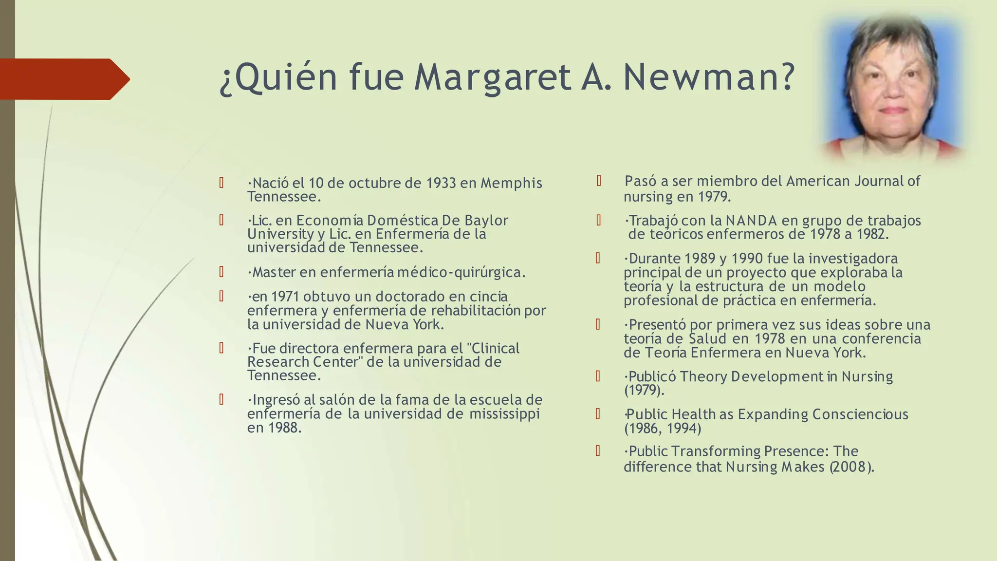 ¿Quién fue Margaret A. Newman?
🠶 ·Nació el 10 de octubre de 1933 en Memphis
Tennessee.
🠶 ·Lic. en Economía Doméstica De Baylor
University y Lic. en Enfermería de la
universidad de Tennessee.
🠶 ·Master en enfermería médico-quirúrgica.
🠶 ·en 1971 obtuvo un doctorado en cincia
enfermera y enfermería de rehabilitación por
la universidad de Nueva York.
🠶 ·Fue directora enfermera para el "Clinical
Research Center" de la universidad de
Tennessee.
🠶 ·Ingresó al salón de la fama de la escuela de
enfermería de la universidad de mississippi
en 1988.
🠶 Pasó a ser miembro del American Journal of
nursing en 1979.
🠶 ·Trabajó con la NANDA en grupo de trabajos
de teóricos enfermeros de 1978 a 1982.
🠶 ·Durante 1989 y 1990 fue la investigadora
principal de un proyecto que exploraba la
teoría y la estructura de un modelo
profesional de práctica en enfermería.
🠶 ·Presentó por primera vez sus ideas sobre una
teoría de Salud en 1978 en una conferencia
de Teoría Enfermera en Nueva York.
🠶 ·Publicó Theory Development in Nursing
(1979).
🠶 ·Public Health as Expanding Consciencious
(1986, 1994)
🠶 ·Public Transforming Presence: The
difference that Nursing M akes (2008).
 