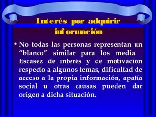 Interés por adquirir
información
• No todas las personas representan un
“blanco” similar para los media.
Escasez de interés y de motivación
respecto a algunos temas, dificultad de
acceso a la propia información, apatía
social u otras causas pueden dar
origen a dicha situación.
 