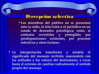 Percepción selectivaPercepción selectiva
•Los miembros del público no se presentan
ante la radio, la televisión o el periódico en un
estado de desnudez psicológica; están, al
contrario revestidos y protegidos por
predisposiciones existentes, por procesos
selectivos y otros factores.
• La interpretación transforma y modela el
significado del mensaje recibido, marcándolo con
las actitudes y los valores del destinatario, a veces
hasta el extremo de cambiar radicalmente el sentido
propio del mensaje.
 