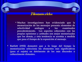 MemorizaciónselectivaMemorizaciónselectiva
• Muchas investigaciones han evidenciado que la
memorización de los mensajes presenta elementos de
selectividad análogos a los examinados
precedentemente. Los aspectos coherentes con las
propias opiniones y actitudes son mejor memorizadas
que los demás, y esta tendencia se acentúa a medida
que pasa el tiempo de la exposición al mensaje.
• Bartlett (1932) demostró que a lo largo del tiempo la
memorización selecciona los elementos más significativos
(para el sujeto) en detrimento de los más discordes o
culturalmente distantes.
 