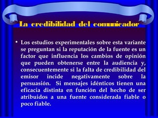 La credibilidad del comunicadorLa credibilidad del comunicador
• Los estudios experimentales sobre esta variante
se preguntan si la reputación de la fuente es un
factor que influencia los cambios de opinión
que pueden obtenerse entre la audiencia y,
consecuentemente si la falta de credibilidad del
emisor incide negativamente sobre la
persuasión. Si mensajes idénticos tienen una
eficacia distinta en función del hecho de ser
atribuidos a una fuente considerada fiable o
poco fiable.
 