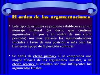 El orden de las argumentacionesEl orden de las argumentaciones
• Este tipo de estudios se propone establecer si en un
mensaje bilateral (es decir, que contiene
argumentos en pro y en contra de una cierta
posición) son más eficaces las argumentaciones
iniciales a favor de una posición o más bien las
finales en apoyo de la posición contraria.
• Se habla de efecto primacy si se comprueba una
mayor eficacia de los argumentos iniciales, o de
efecto recency si resultan ser más influyentes los
argumentos finales.
 