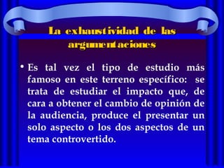 La exhaustividad de lasLa exhaustividad de las
argumentacionesargumentaciones
• Es tal vez el tipo de estudio más
famoso en este terreno específico: se
trata de estudiar el impacto que, de
cara a obtener el cambio de opinión de
la audiencia, produce el presentar un
solo aspecto o los dos aspectos de un
tema controvertido.
 
