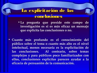 La explicitación de lasLa explicitación de las
conclusionesconclusiones
•La pregunta que preside este campo de
investigación es si es más eficaz un mensaje
que explicita las conclusiones o no.
• Cuanto más profundo es el conocimiento del
público sobre el tema o cuanto más alto es el nivel
intelectual, menos necesaria es la explicitación de
las conclusiones. Al contrario, sobre temas
complejos y para públicos poco familiarizados con
ellos, conclusiones explícitas parecen ayudar a la
eficacia de persuasión de la comunicación.
 