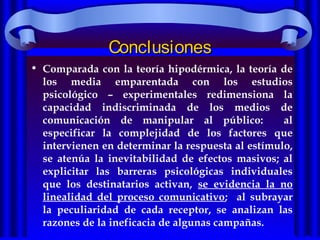 ConclusionesConclusiones
• Comparada con la teoría hipodérmica, la teoría de
los media emparentada con los estudios
psicológico – experimentales redimensiona la
capacidad indiscriminada de los medios de
comunicación de manipular al público: al
especificar la complejidad de los factores que
intervienen en determinar la respuesta al estímulo,
se atenúa la inevitabilidad de efectos masivos; al
explicitar las barreras psicológicas individuales
que los destinatarios activan, se evidencia la no
linealidad del proceso comunicativo; al subrayar
la peculiaridad de cada receptor, se analizan las
razones de la ineficacia de algunas campañas.
 