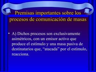 Premisas importantes sobre losPremisas importantes sobre los
procesos de comunicación de masasprocesos de comunicación de masas
• A) Dichos procesos son exclusivamente
asimétricos, con un emisor activo que
produce el estímulo y una masa pasiva de
destinatarios que, “atacada” por el estímulo,
reacciona.
 
