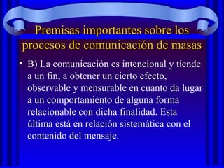 Premisas importantes sobre losPremisas importantes sobre los
procesos de comunicación de masasprocesos de comunicación de masas
• B) La comunicación es intencional y tiende
a un fin, a obtener un cierto efecto,
observable y mensurable en cuanto da lugar
a un comportamiento de alguna forma
relacionable con dicha finalidad. Esta
última está en relación sistemática con el
contenido del mensaje.
 