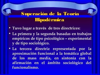 Superación de la Teoría
Hipodérmica
• Tuvo lugar a través de tres directrices:
• La primera y la segunda basadas en trabajos
empíricos de tipo psicológico – experimental
y de tipo sociológico.
• La tercera directriz representada por la
aproximación funcional a la temática global
de los mass media, en sintonía con la
afirmación en el ámbito sociológico del
funcionalismo.
 