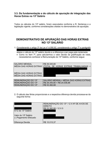 3.3. Da fundamentação e do cálculo de apuração de integração das
Horas Extras no 13º Salário


Todos os cálculos do 13º salário, foram executados conforme a R. Sentença e a
legislação vigente, conforme considerações citadas no demonstrativo de apuração.




  DEMONSTRATIVO DE APURAÇÃO DAS HORAS EXTRAS
                 NO 13º SALÁRIO
1. Considerando o artigo 3º da Lei nº 4.090,62, considerando o artigo 7º e parágrafo
   único do Decreto nº 57.155/65, considerando o enunciado 45 do TST, demonstro
   abaixo o cálculo do 13º salário devido e a diferença a ser paga pela reclamada:
   • Como no ítem 7º, para calcularmos o valor devido da gratificação de natal,
     necessitamos conhecer a Remuneração do 13º Salário, conforme segue:


SALÁRIO MENSAL         R$ 29.345,80
MÉDIA DAS HORAS EXTRAS (TOTAL DE HORAS EXTRAS TRABALHADAS +
                       ADICIONAL DAS EXTRAS) X SALÁRIO HORA /
                       NÚMERO DE MESES TRABALHADOS
MÉDIA DAS HORAS EXTRAS ( 424 + 70%) X R$ 133,39 / 4
MÉDIA DAS HORAS EXTRAS R$ 24.036,88

REMUNERAÇÃO DO 13º              SALÁRIO MENSAL+ MÉDIA DAS HORAS EXTRAS
REMUNERAÇÃO DO 13º              R$ 29.345,80 + R$ 24.036,88
REMUNERAÇÃO DO 13º              R$ 53.382,68



2. O cálculo das férias proporcionais e a respectiva diferença devida processa-se da
   seguinte forma:


5/12 de 13º Salário             REMUNERAÇÃO DO 13º / 12 X Nº DE AVOS DE
                                DIREITO
5/12 de 13º Salário             R$ 53.382,68 / 12 X 5
5/12 de 13º Salário             R$ 22.242,78

Valor do 13º Salário            R$ 22.242,78
(-) Pagamento Efetuado          R$ 12.227,41 (doc. 34)

Diferença Devida                R$ 10.015,37
 
