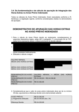3.4. Da fundamentação e do cálculo de apuração de integração das
Horas Extras no Aviso Prévio Indenizado

Todos os cálculos do Aviso Prévio Indenizado, foram executados conforme a R.
Sentença e a legislação vigente, conforme considerações citadas no demonstrativo
de apuração.




  DEMONSTRATIVO DE APURAÇÃO DAS HORAS EXTRAS
          NO AVISO PRÉVIO INDENIZADO

1. Para o cálculo do Aviso Prévio devido ao reclamante, consideraremos os
   seguintes dispositivos legais, artigo 487 e parágrafo 1º e enunciado 94 do TST,
   desta forma apresento abaixo o desenvolvimento do devido cálculo:
• Como nos cálculos de férias e 13º salário, o valor do Aviso Prévio é obtido ao
   final do processo de apuração de sua remuneração.
• Apresentado anteriormente, a remuneração é o resultado da soma do salário
   mensal do empregado mais a média de salários adicionais recebidos durante o
   período trabalhado, neste caso considerado como salário adicional as horas
   extras prestadas habitualmente.
• Efetuarei o cálculo a seguir:


SALÁRIO MENSAL         R$ 29.345,80
MÉDIA DAS HORAS EXTRAS (TOTAL DE HORAS EXTRAS TRABALHADAS +
                       ADICIONAL DAS EXTRAS) X SALÁRIO HORA /
                       NÚMERO DE MESES TRABALHADOS
MÉDIA DAS HORAS EXTRAS ( 424 + 70%) X R$ 133,39 / 4
MÉDIA DAS HORAS EXTRAS R$ 24.036,88


REMUNERAÇÃO DO AVISO           SALÁRIO MENSAL + MÉDIA              DAS    HORAS
PRÉVIO                         EXTRAS
REMUNERAÇÃO DO AVISO           R$ 29.345,80 + R$ 24.036,88
PRÉVIO
REMUNERAÇÃO DO AVISO           R$ 53.382,68
PRÉVIO



2. Considerando-se que o valor do aviso prévio indenizado deve ser de no mínimo
   30 dias, apuraremos a diferença devida como demonstrado adiante:

AVISO PRÉVIO                   R$ 53.382,68
(-) Pagamento Efetuado         R$ 29.345,80 (doc. 34)

Diferença Devida               R$ 24.036,88
 