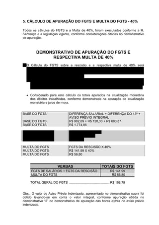 5. CÁLCULO DE APURAÇÃO DO FGTS E MULTA DO FGTS - 40%

Todos os cálculos do FGTS e a Multa de 40%, foram executados conforme a R.
Sentença e a legislação vigente, conforme considerações citadas no demonstrativo
de apuração.



         DEMONSTRATIVO DE APURAÇÃO DO FGTS E
              RESPECTIVA MULTA DE 40%
1. O Cálculo do FGTS sobre a rescisão e a respectiva multa de 40% será
   processado somando-se todas diferenças devidas, desde que tributadas, e mais
   o aviso prévio integral uma vez que não foi considerado para o cálculo quando
   paga a rescisão do contrato de trabalho.
   • Considerado para este cálculo o artigo 15º, o artigo 18º e parágrafo 1º da Lei
      8.036/90, o artigo 9º e parágrafo 1º, artigo 27 do Decreto 99.684/90, a letra “o”
      do ítem 2º da Instrução Normativa 02, de 29.03.94 e o Enunciado 305 do TST.

  • Considerado para este cálculo os totais apurados na atualização monetária
    dos débitos trabalhistas, conforme demonstrado na apuração de atualização
    monetária e juros de mora.


BASE DO FGTS                       DIFERENÇA SALARIAL + DIFERENÇA DO 13º +
                                   AVISO PRÉVIO INTEGRAL
BASE DO FGTS                       R$ 962,69 + R$ 128,30 + R$ 683,87
BASE DO FGTS                       R$ 1.774,86

FGTS DA RESCISÃO                   BASE DO FGTS X 8%
FGTS DA RESCISÃO                   R$ 1.774,86 X 8%
FGTS DA RESCISÃO                   R$ 141,99

MULTA DO FGTS                      FGTS DA RESCISÃO X 40%
MULTA DO FGTS                      R$ 141,99 X 40%
MULTA DO FGTS                      R$ 56,80


                          VERBAS                             TOTAIS DO FGTS
      FGTS DE SALÁRIOS + FGTS DA RESCISÃO                           R$ 141,99
      MULTA DO FGTS                                                  R$ 56,80

     TOTAL GERAL DO FGTS ............................................. R$ 198,79


Obs.: O valor do Aviso Prévio Indenizado, apresentado no demonstrativo supra foi
obtido levando-se em conta o valor integral, conforme apuração obtida no
demonstrativo “2” do demonstrativo de apuração das horas extras no aviso prévio
indenizado.
 
