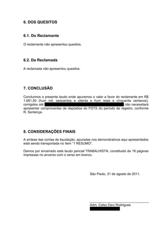 6. DOS QUESITOS


6.1. Do Reclamante

O reclamante não apresentou quesitos.



6.2. Da Reclamada

A reclamada não apresentou quesitos.




7. CONCLUSÃO

Concluimos o presente laudo onde apuramos o valor a favor do reclamante em R$
1.681,50 (hum mil, seiscentos e oitenta e hum reais e cinquenta centavos),
corrigidos até 1º de junho de 1996, cabe salientar que a reclamada não necessitará
apresentar comprovantes de depósitos do FGTS do período de registro, conforme
R. Sentença.




8. CONSIDERAÇÕES FINAIS
A sintese das contas de liquidação, apuradas nos demonstrativos aqui apresentados
está sendo transportada no ítem “1 RESUMO”.

Damos por encerrado este laudo pericial TRABALHISTA, constituido de 18 páginas
impressas no anverso com o verso em branco.




                                           São Paulo, 31 de agosto de 2011.




                                           Adm. Celso Daví Rodrigues
                                           CRA-SP Nº 41.641
 