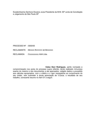 Excelentíssima Senhora Doutora Juíza Presidente da M.M. 00ª Junta de Conciliação
e Julgamento de São Paulo SP




PROCESSO Nº : 0000/00

RECLAMANTE : Mmmm Rrrrrrrrrrr dd Mmmmm

RECLAMADA       : Ccccccccccc AAA Ltda.




                                       Celso Daví Rodrigues, perito nomeado e
compromissado nos autos do processo supra referido, tendo realizado minucioso
exame do mesmo e dos documentos a ele apensados, coligido dados e procedido
aos cálculos apropriados, com o critério e o rigor necessários ao cumprimento do
seu mister, vem submeter à douta apreciação de V.Excia. o resultado de seu
trabalho, consoante resumo no ítem 01 a seguir.
 
