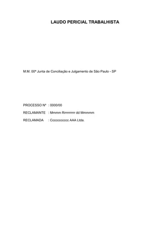 LAUDO PERICIAL TRABALHISTA




M.M. 00ª Junta de Conciliação e Julgamento de São Paulo - SP




PROCESSO Nº : 0000/00

RECLAMANTE : Mmmm Rrrrrrrrrrr dd Mmmmm

RECLAMADA       : Ccccccccccc AAA Ltda.
 
