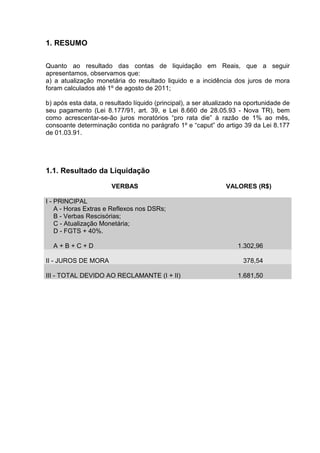1. RESUMO

Quanto ao resultado das contas de liquidação em Reais, que a seguir
apresentamos, observamos que:
a) a atualização monetária do resultado liquido e a incidência dos juros de mora
foram calculados até 1º de agosto de 2011;

b) após esta data, o resultado líquido (principal), a ser atualizado na oportunidade de
seu pagamento (Lei 8.177/91, art. 39, e Lei 8.660 de 28.05.93 - Nova TR), bem
como acrescentar-se-ão juros moratórios “pro rata die” à razão de 1% ao mês,
consoante determinação contida no parágrafo 1º e “caput” do artigo 39 da Lei 8.177
de 01.03.91.




1.1. Resultado da Liquidação

                       VERBAS                                   VALORES (R$)

I - PRINCIPAL
    A - Horas Extras e Reflexos nos DSRs;
    B - Verbas Rescisórias;
    C - Atualização Monetária;
    D - FGTS + 40%.

  A+B+C+D                                                           1.302,96

II - JUROS DE MORA                                                    378,54

III - TOTAL DEVIDO AO RECLAMANTE (I + II)                           1.681,50
 