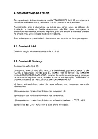 2. DOS OBJETIVOS DA PERÍCIA

Em cumprimento à determinação de perícia TRABALHISTA de fl. 90, procedemos à
minuciosa análise dos autos, bem como dos documentos a ele apensados.

Normalmente, ante a divergência ou inércia das partes sobre os cálculos de
liquidação, a função da Perícia determinada pelo MM. Juíza restringe-se à
elaboração dos mesmos, de forma imparcial, para que sirvam à finalidade prevista
no artigo 879 da Consolidação das Leis do Trabalho.

Para elaboração do presente laudo destacamos, em especial, os ítens que seguem:



2.1. Quanto à Inicial

Quanto à petição inicial destacamos as fls. 02 à 06.




2.2. Quanto à R. Sentença
Destacamos as fls. 65 à 68:

Do exposto, a 00ª JCJ DE SÃO PAULO, à unanimidade, julga PROCEDENTE EM
PARTE a reclamação movida pelo Sr. MMMM RRRRRRRRRRR DD MMMMM
contra CCCCCCCCCCC AAA LTDA., para fim de condenar a reclamada a pagar ao
reclamante os seguintes títulos, a serem apurados em liquidação, OBSERVADOS
OS PARAMETROS ESTABELECIDOS EM FUNDAMENTAÇÃO:

a) horas extraordinárias, além de seus reflexos nos descansos semanais
remunerados;

b) integração das horas extraordinárias nas férias com 1/3;

c) integração das horas extraordinárias nos 13º salários;

d) integração das horas extraordinárias nas verbas rescisórias e no FGTS + 40%;

e) incidência do FGTS + 40% sobre o aviso prévio indenizado.
 